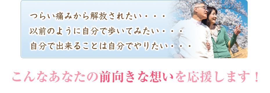 つらい痛みから解放されたい・・・以前のように自分で歩いてみたい・・・自分で出来ることは自分でやりたい・・・こんなあなたの前向きな想いを応援します！