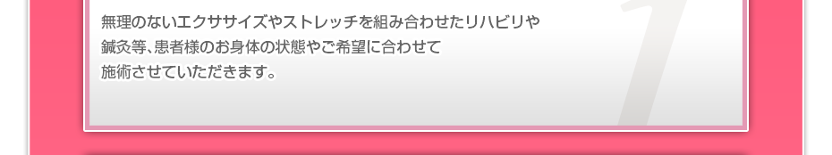 無理のないエクササイズやストレッチを組み合わせたリハビリや鍼灸等、患者様のお⾝体の状態やご希望に合わせて施術させていただきます。