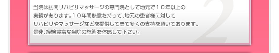 当院は訪問リハビリマッサージの専門院として地元で１０年以上の実績があります。１０年間熱意を持って、地元の患者様に対してリハビリやマッサージなどを提供してきて多くの支持を頂いております。是非、経験豊富な当院の施術を体感して下さい。