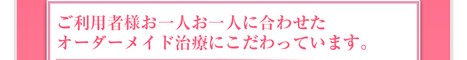 ご利用者様お一人お一人に合わせたオーダーメイド治療にこだわっています。