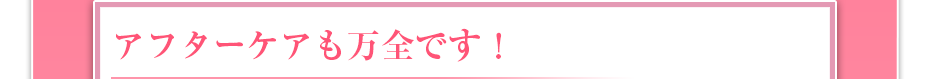 アフターケアも万全です！