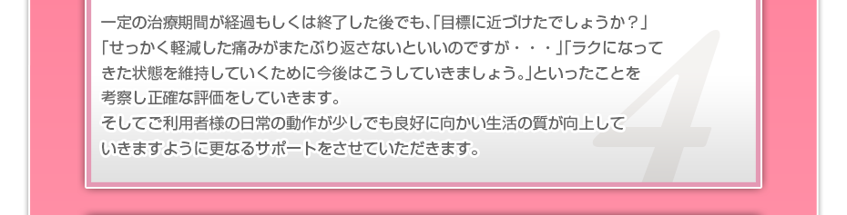 一定の治療期間が経過もしくは終了した後でも、「目標に近づけたでしょうか？」「せっかく軽減した痛みがまたぶり返さないといいのですが・・・」「ラクになってきた状態を維持していくために今後はこうしていきましょう。」といったことを考察し正確な評価をしていきます。そしてご利用者様の日常の動作が少しでも良好に向かい生活の質が向上していきますように更なるサポートをさせていただきます。