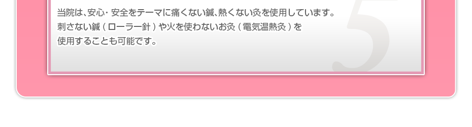 当院は、安⼼・安全をテーマに痛くない鍼、熱くない灸を使⽤しています。刺さない鍼(ローラー針)や⽕を使わないお灸(電気温熱灸)を使⽤することも可能です。