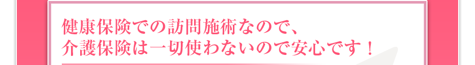 健康保険での訪問マッサージなので、介護保険は一切使わないので安心です！