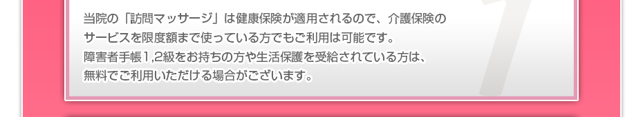 当院の「訪問マッサージは」健康保険が適用されるので、介護保険のサービスを限度額まで使っている方でも、ご利用者様の負担はわずかでご利用可能です。また障害者手帳１,２級をお持ちの方や生活保護を受給されている方の金銭負担は基本的にゼロです。