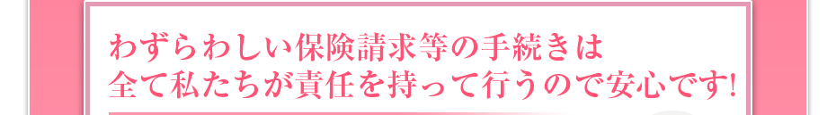 わずらわしい保険請求等の手続きは全て私たちが責任を持って行うので安心です!